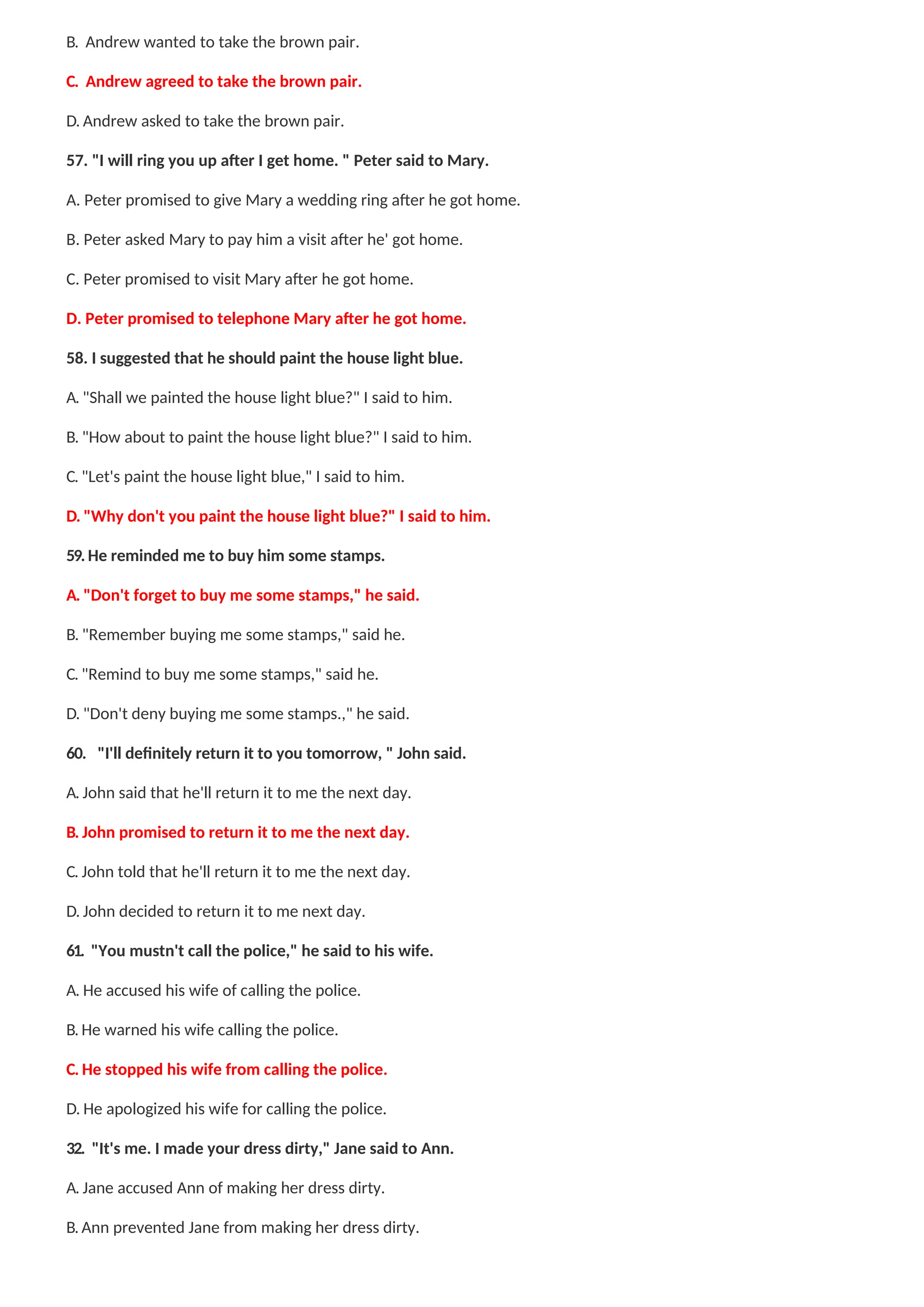 B. Andrew wanted to take the brown pair.
C. Andrew agreed to take the brown pair.
D. Andrew asked to take the brown pair.
57. "I will ring you up after I get home. " Peter said to Mary.
A. Peter promised to give Mary a wedding ring after he got home.
B. Peter asked Mary to pay him a visit after he' got home.
C. Peter promised to visit Mary after he got home.
D. Peter promised to telephone Mary after he got home.
58. I suggested that he should paint the house light blue.
A. "Shall we painted the house light blue?" I said to him.
B. "How about to paint the house light blue?" I said to him.
C. "Let's paint the house light blue," I said to him.
D. "Why don't you paint the house light blue?" I said to him.
59. He reminded me to buy him some stamps.
A. "Don't forget to buy me some stamps," he said.
B. "Remember buying me some stamps," said he.
C. "Remind to buy me some stamps," said he.
D. "Don't deny buying me some stamps.," he said.
60. "I'll definitely return it to you tomorrow, " John said.
A. John said that he'll return it to me the next day.
B. John promised to return it to me the next day.
C. John told that he'll return it to me the next day.
D. John decided to return it to me next day.
61. "You mustn't call the police," he said to his wife.
A. He accused his wife of calling the police.
B. He warned his wife calling the police.
C. He stopped his wife from calling the police.
D. He apologized his wife for calling the police.
32. "It's me. I made your dress dirty," Jane said to Ann.
A. Jane accused Ann of making her dress dirty.
B. Ann prevented Jane from making her dress dirty.
 
