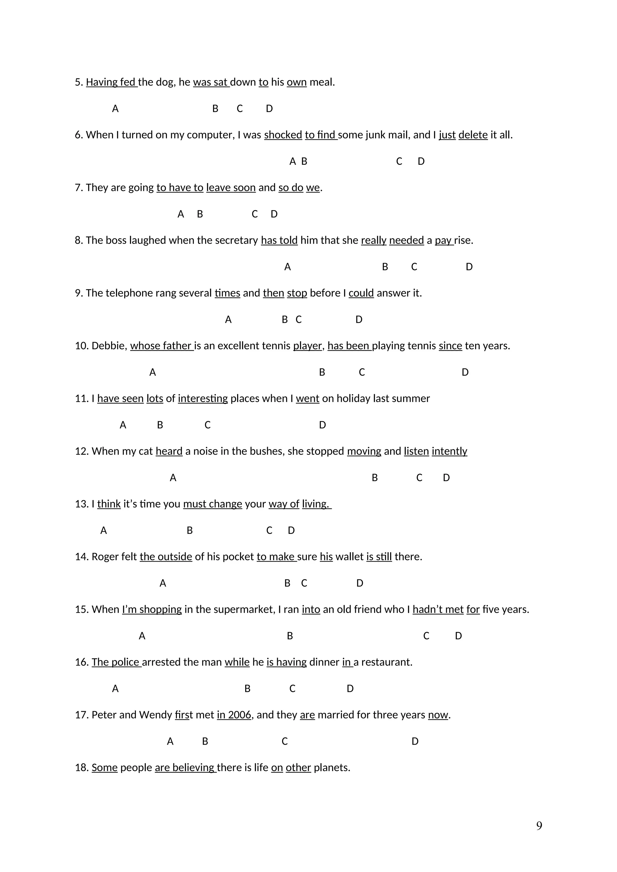 5. Having fed the dog, he was sat down to his own meal.
A B C D
6. When I turned on my computer, I was shocked to find some junk mail, and I just delete it all.
A B C D
7. They are going to have to leave soon and so do we.
A B C D
8. The boss laughed when the secretary has told him that she really needed a pay rise.
A B C D
9. The telephone rang several times and then stop before I could answer it.
A B C D
10. Debbie, whose father is an excellent tennis player, has been playing tennis since ten years.
A B C D
11. I have seen lots of interesting places when I went on holiday last summer
A B C D
12. When my cat heard a noise in the bushes, she stopped moving and listen intently
A B C D
13. I think it’s time you must change your way of living.
A B C D
14. Roger felt the outside of his pocket to make sure his wallet is still there.
A B C D
15. When I’m shopping in the supermarket, I ran into an old friend who I hadn’t met for five years.
A B C D
16. The police arrested the man while he is having dinner in a restaurant.
A B C D
17. Peter and Wendy first met in 2006, and they are married for three years now.
A B C D
18. Some people are believing there is life on other planets.
9
 