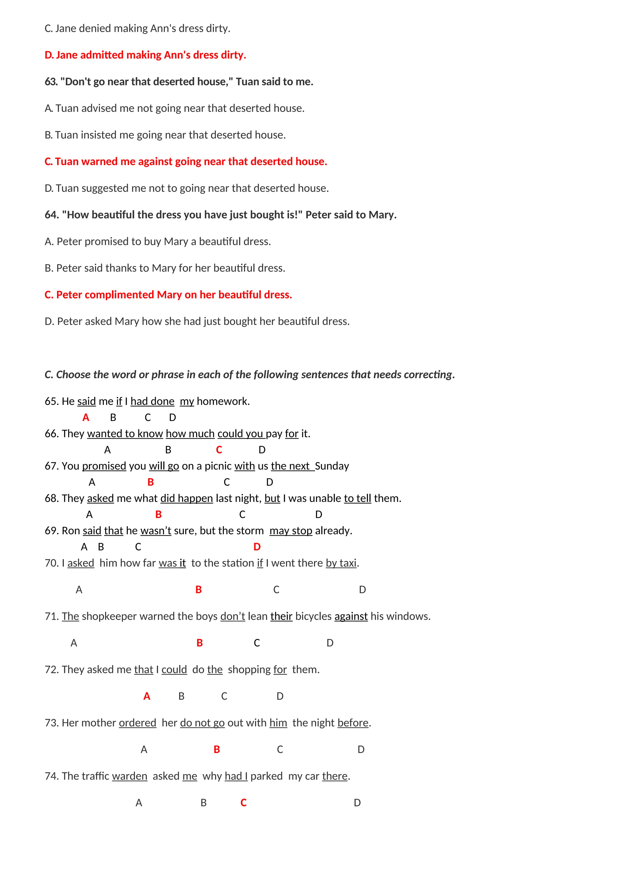C. Jane denied making Ann's dress dirty.
D. Jane admitted making Ann's dress dirty.
63. "Don't go near that deserted house," Tuan said to me.
A. Tuan advised me not going near that deserted house.
B. Tuan insisted me going near that deserted house.
C. Tuan warned me against going near that deserted house.
D. Tuan suggested me not to going near that deserted house.
64. "How beautiful the dress you have just bought is!" Peter said to Mary.
A. Peter promised to buy Mary a beautiful dress.
B. Peter said thanks to Mary for her beautiful dress.
C. Peter complimented Mary on her beautiful dress.
D. Peter asked Mary how she had just bought her beautiful dress.
C. Choose the word or phrase in each of the following sentences that needs correcting.
65. He said me if I had done my homework.
A B C D
66. They wanted to know how much could you pay for it.
A B C D
67. You promised you will go on a picnic with us the next Sunday
A B C D
68. They asked me what did happen last night, but I was unable to tell them.
A B C D
69. Ron said that he wasn’t sure, but the storm may stop already.
A B C D
70. I asked him how far was it to the station if I went there by taxi.
A B C D
71. The shopkeeper warned the boys don’t lean their bicycles against his windows.
A B C D
72. They asked me that I could do the shopping for them.
A B C D
73. Her mother ordered her do not go out with him the night before.
A B C D
74. The traffic warden asked me why had I parked my car there.
A B C D
 