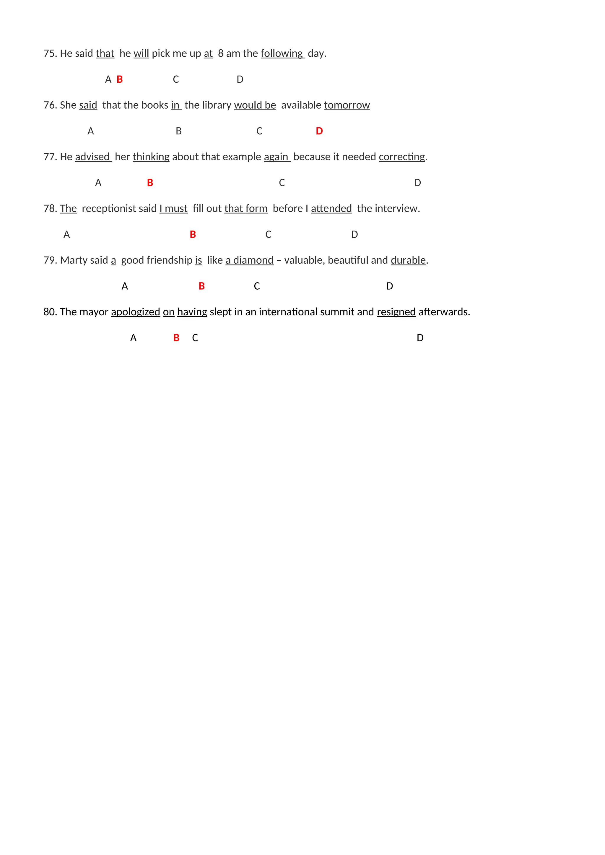 75. He said that he will pick me up at 8 am the following day.
A B C D
76. She said that the books in the library would be available tomorrow
A B C D
77. He advised her thinking about that example again because it needed correcting.
A B C D
78. The receptionist said I must fill out that form before I attended the interview.
A B C D
79. Marty said a good friendship is like a diamond – valuable, beautiful and durable.
A B C D
80. The mayor apologized on having slept in an international summit and resigned afterwards.
A B C D
 