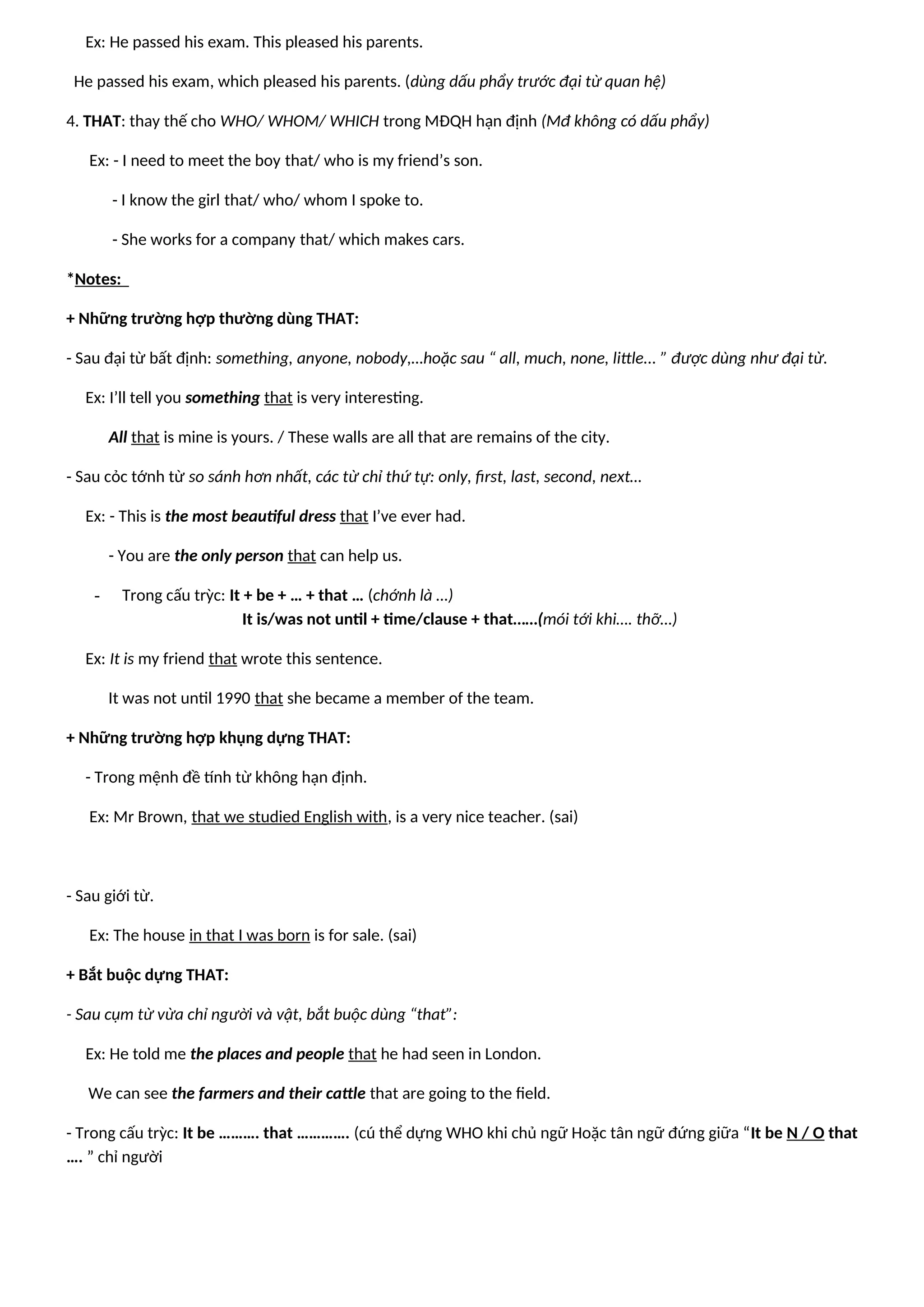 Ex: He passed his exam. This pleased his parents.
He passed his exam, which pleased his parents. (dùng dấu phẩy trước đại từ quan hệ)
4. THAT: thay thế cho WHO/ WHOM/ WHICH trong MĐQH hạn định (Mđ không có dấu phẩy)
Ex: - I need to meet the boy that/ who is my friend’s son.
- I know the girl that/ who/ whom I spoke to.
- She works for a company that/ which makes cars.
*Notes:
+ Những trường hợp thường dùng THAT:
- Sau đại từ bất định: something, anyone, nobody,…hoặc sau “ all, much, none, little... ” được dùng như đại từ.
Ex: I’ll tell you something that is very interesting.
All that is mine is yours. / These walls are all that are remains of the city.
- Sau cỏc tớnh từ so sánh hơn nhất, các từ chỉ thứ tự: only, first, last, second, next…
Ex: - This is the most beautiful dress that I’ve ever had.
- You are the only person that can help us.
- Trong cấu trỳc: It + be + … + that … (chớnh là …)
It is/was not until + time/clause + that……(mói tới khi…. thỡ…)
Ex: It is my friend that wrote this sentence.
It was not until 1990 that she became a member of the team.
+ Những trường hợp khụng dựng THAT:
- Trong mệnh đề tính từ không hạn định.
Ex: Mr Brown, that we studied English with, is a very nice teacher. (sai)
- Sau giới từ.
Ex: The house in that I was born is for sale. (sai)
+ Bắt buộc dựng THAT:
- Sau cụm từ vừa chỉ người và vật, bắt buộc dùng “that”:
Ex: He told me the places and people that he had seen in London.
We can see the farmers and their cattle that are going to the field.
- Trong cấu trỳc: It be ………. that …………. (cú thể dựng WHO khi chủ ngữ Hoặc tân ngữ đứng giữa “It be N / O that
…. ” chỉ người
 