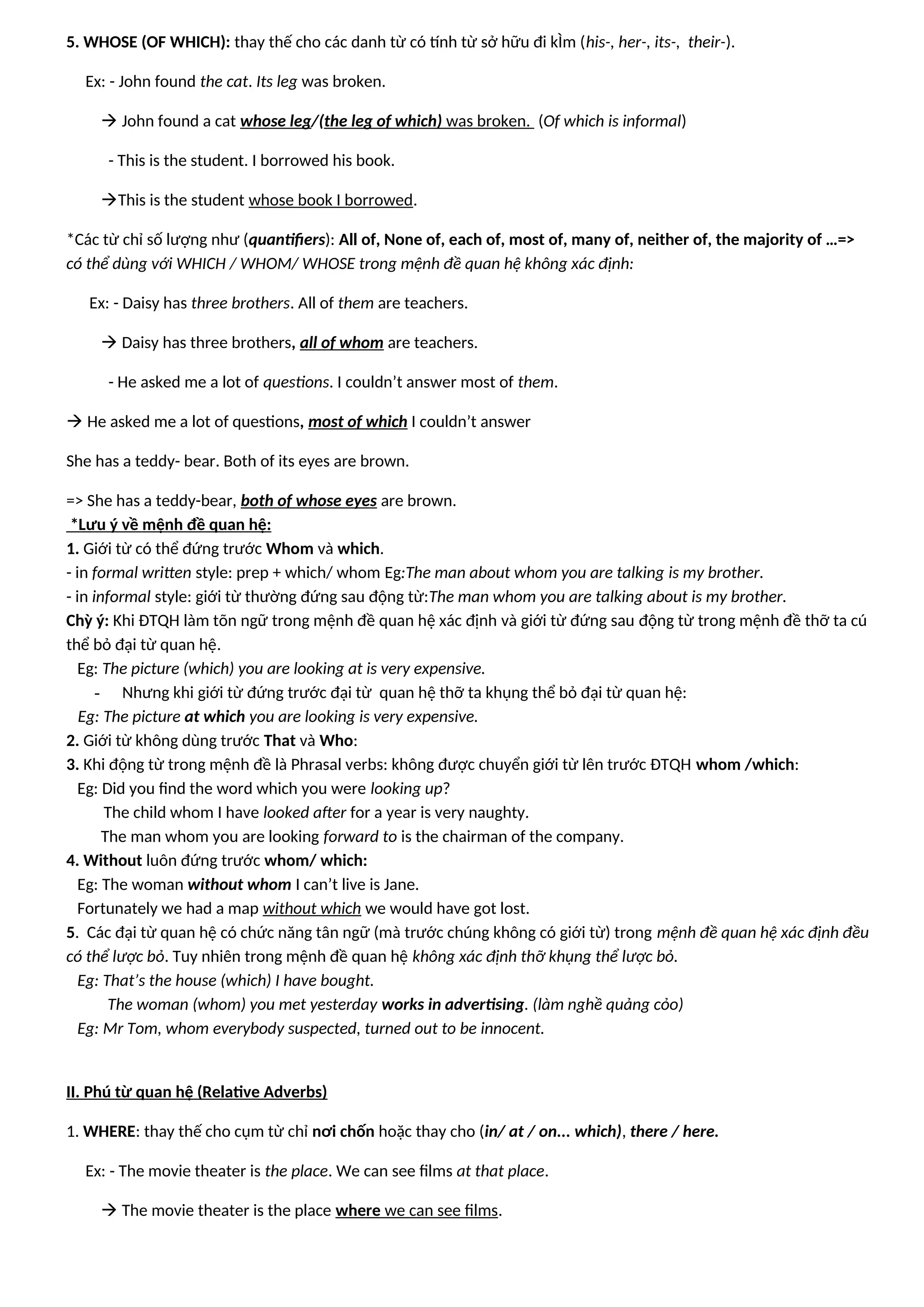 5. WHOSE (OF WHICH): thay thế cho các danh từ có tính từ sở hữu đi kÌm (his-, her-, its-, their-).
Ex: - John found the cat. Its leg was broken.
 John found a cat whose leg/(the leg of which) was broken. (Of which is informal)
- This is the student. I borrowed his book.
This is the student whose book I borrowed.
*Các từ chỉ số lượng như (quantifiers): All of, None of, each of, most of, many of, neither of, the majority of …=>
có thể dùng với WHICH / WHOM/ WHOSE trong mệnh đề quan hệ không xác định:
Ex: - Daisy has three brothers. All of them are teachers.
 Daisy has three brothers, all of whom are teachers.
- He asked me a lot of questions. I couldn’t answer most of them.
 He asked me a lot of questions, most of which I couldn’t answer
She has a teddy- bear. Both of its eyes are brown.
=> She has a teddy-bear, both of whose eyes are brown.
*Lưu ý về mệnh đề quan hệ:
1. Giới từ có thể đứng trước Whom và which.
- in formal written style: prep + which/ whom Eg:The man about whom you are talking is my brother.
- in informal style: giới từ thường đứng sau động từ:The man whom you are talking about is my brother.
Chỳ ý: Khi ĐTQH làm tõn ngữ trong mệnh đề quan hệ xác định và giới từ đứng sau động từ trong mệnh đề thỡ ta cú
thể bỏ đại từ quan hệ.
Eg: The picture (which) you are looking at is very expensive.
- Nhưng khi giới từ đứng trước đại từ quan hệ thỡ ta khụng thể bỏ đại từ quan hệ:
Eg: The picture at which you are looking is very expensive.
2. Giới từ không dùng trước That và Who:
3. Khi động từ trong mệnh đề là Phrasal verbs: không được chuyển giới từ lên trước ĐTQH whom /which:
Eg: Did you find the word which you were looking up?
The child whom I have looked after for a year is very naughty.
The man whom you are looking forward to is the chairman of the company.
4. Without luôn đứng trước whom/ which:
Eg: The woman without whom I can’t live is Jane.
Fortunately we had a map without which we would have got lost.
5. Các đại từ quan hệ có chức năng tân ngữ (mà trước chúng không có giới từ) trong mệnh đề quan hệ xác định đều
có thể lược bỏ. Tuy nhiên trong mệnh đề quan hệ không xác định thỡ khụng thể lược bỏ.
Eg: That’s the house (which) I have bought.
The woman (whom) you met yesterday works in advertising. (làm nghề quảng cỏo)
Eg: Mr Tom, whom everybody suspected, turned out to be innocent.
II. Phú từ quan hệ (Relative Adverbs)
1. WHERE: thay thế cho cụm từ chỉ nơi chốn hoặc thay cho (in/ at / on... which), there / here.
Ex: - The movie theater is the place. We can see films at that place.
 The movie theater is the place where we can see films.
 
