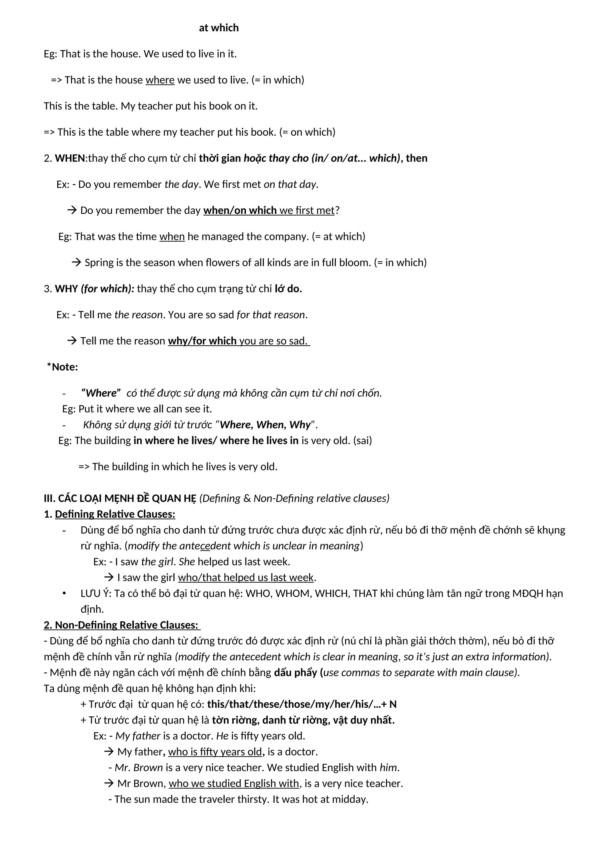 at which
Eg: That is the house. We used to live in it.
=> That is the house where we used to live. (= in which)
This is the table. My teacher put his book on it.
=> This is the table where my teacher put his book. (= on which)
2. WHEN:thay thế cho cụm từ chỉ thời gian hoặc thay cho (in/ on/at... which), then
Ex: - Do you remember the day. We first met on that day.
 Do you remember the day when/on which we first met?
Eg: That was the time when he managed the company. (= at which)
 Spring is the season when flowers of all kinds are in full bloom. (= in which)
3. WHY (for which): thay thế cho cụm trạng từ chỉ lớ do.
Ex: - Tell me the reason. You are so sad for that reason.
 Tell me the reason why/for which you are so sad.
*Note:
- “Where” có thể được sử dụng mà không cần cụm từ chỉ nơi chốn.
Eg: Put it where we all can see it.
- Không sử dụng giới từ trước “Where, When, Why”.
Eg: The building in where he lives/ where he lives in is very old. (sai)
=> The building in which he lives is very old.
III. CÁC LOẠI MỆNH ĐỀ QUAN HỆ (Defining & Non-Defining relative clauses)
1. Defining Relative Clauses:
- Dùng để bổ nghĩa cho danh từ đứng trước chưa được xác định rừ, nếu bỏ đi thỡ mệnh đề chớnh sẽ khụng
rừ nghĩa. (modify the antecedent which is unclear in meaning)
Ex: - I saw the girl. She helped us last week.
 I saw the girl who/that helped us last week.
• LƯU Ý: Ta có thể bỏ đại từ quan hệ: WHO, WHOM, WHICH, THAT khi chúng làm tân ngữ trong MĐQH hạn
định.
2. Non-Defining Relative Clauses:
- Dùng để bổ nghĩa cho danh từ đứng trước đó được xác định rừ (nú chỉ là phần giải thớch thờm), nếu bỏ đi thỡ
mệnh đề chính vẫn rừ nghĩa (modify the antecedent which is clear in meaning, so it’s just an extra information).
- Mệnh đề này ngăn cách với mệnh đề chính bằng dấu phẩy (use commas to separate with main clause).
Ta dùng mệnh đề quan hệ không hạn định khi:
+ Trước đại từ quan hệ có: this/that/these/those/my/her/his/…+ N
+ Từ trước đại từ quan hệ là tờn riờng, danh từ riờng, vật duy nhất.
Ex: - My father is a doctor. He is fifty years old.
 My father, who is fifty years old, is a doctor.
- Mr. Brown is a very nice teacher. We studied English with him.
 Mr Brown, who we studied English with, is a very nice teacher.
- The sun made the traveler thirsty. It was hot at midday.
 