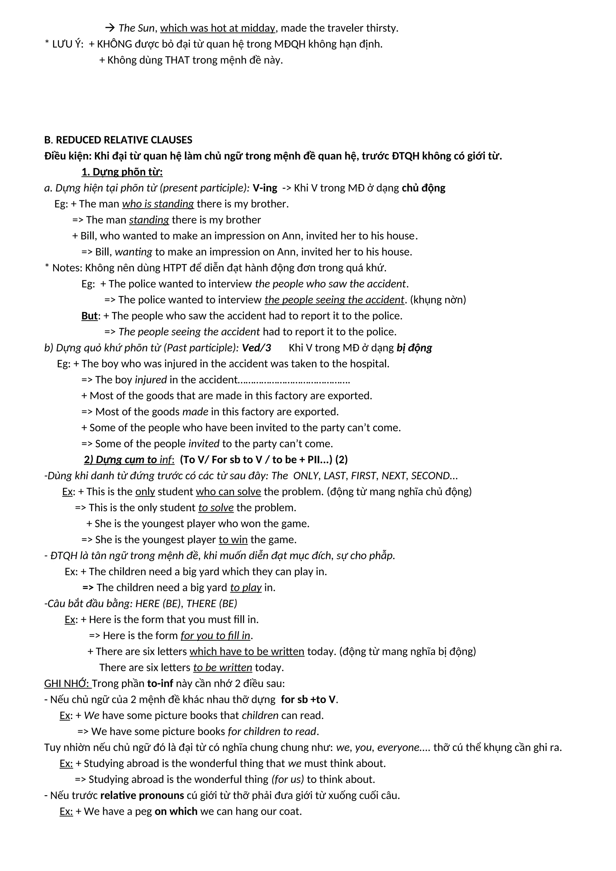  The Sun, which was hot at midday, made the traveler thirsty.
* LƯU Ý: + KHÔNG được bỏ đại từ quan hệ trong MĐQH không hạn định.
+ Không dùng THAT trong mệnh đề này.
B. REDUCED RELATIVE CLAUSES
Điều kiện: Khi đại từ quan hệ làm chủ ngữ trong mệnh đề quan hệ, trước ĐTQH không có giới từ.
1. Dựng phõn từ:
a. Dựng hiện tại phõn từ (present participle): V-ing -> Khi V trong MĐ ở dạng chủ động
Eg: + The man who is standing there is my brother.
=> The man standing there is my brother
+ Bill, who wanted to make an impression on Ann, invited her to his house.
=> Bill, wanting to make an impression on Ann, invited her to his house.
* Notes: Không nên dùng HTPT để diễn đạt hành động đơn trong quá khứ.
Eg: + The police wanted to interview the people who saw the accident.
=> The police wanted to interview the people seeing the accident. (khụng nờn)
But: + The people who saw the accident had to report it to the police.
=> The people seeing the accident had to report it to the police.
b) Dựng quỏ khứ phõn từ (Past participle): Ved/3 Khi V trong MĐ ở dạng bị động
Eg: + The boy who was injured in the accident was taken to the hospital.
=> The boy injured in the accident…………………………………….
+ Most of the goods that are made in this factory are exported.
=> Most of the goods made in this factory are exported.
+ Some of the people who have been invited to the party can’t come.
=> Some of the people invited to the party can’t come.
2) Dựng cụm to inf: (To V/ For sb to V / to be + PII...) (2)
-Dùng khi danh từ đứng trước có các từ sau đây: The ONLY, LAST, FIRST, NEXT, SECOND...
Ex: + This is the only student who can solve the problem. (động từ mang nghĩa chủ động)
=> This is the only student to solve the problem.
+ She is the youngest player who won the game.
=> She is the youngest player to win the game.
- ĐTQH là tân ngữ trong mệnh đề, khi muốn diễn đạt mục đích, sự cho phẫp.
Ex: + The children need a big yard which they can play in.
=> The children need a big yard to play in.
-Câu bắt đầu bằng: HERE (BE), THERE (BE)
Ex: + Here is the form that you must fill in.
=> Here is the form for you to fill in.
+ There are six letters which have to be written today. (động từ mang nghĩa bị động)
There are six letters to be written today.
GHI NHỚ: Trong phần to-inf này cần nhớ 2 điều sau:
- Nếu chủ ngữ của 2 mệnh đề khác nhau thỡ dựng for sb +to V.
Ex: + We have some picture books that children can read.
=> We have some picture books for children to read.
Tuy nhiờn nếu chủ ngữ đó là đại từ có nghĩa chung chung như: we, you, everyone.... thỡ cú thể khụng cần ghi ra.
Ex: + Studying abroad is the wonderful thing that we must think about.
=> Studying abroad is the wonderful thing (for us) to think about.
- Nếu trước relative pronouns cú giới từ thỡ phải đưa giới từ xuống cuối câu.
Ex: + We have a peg on which we can hang our coat.
 