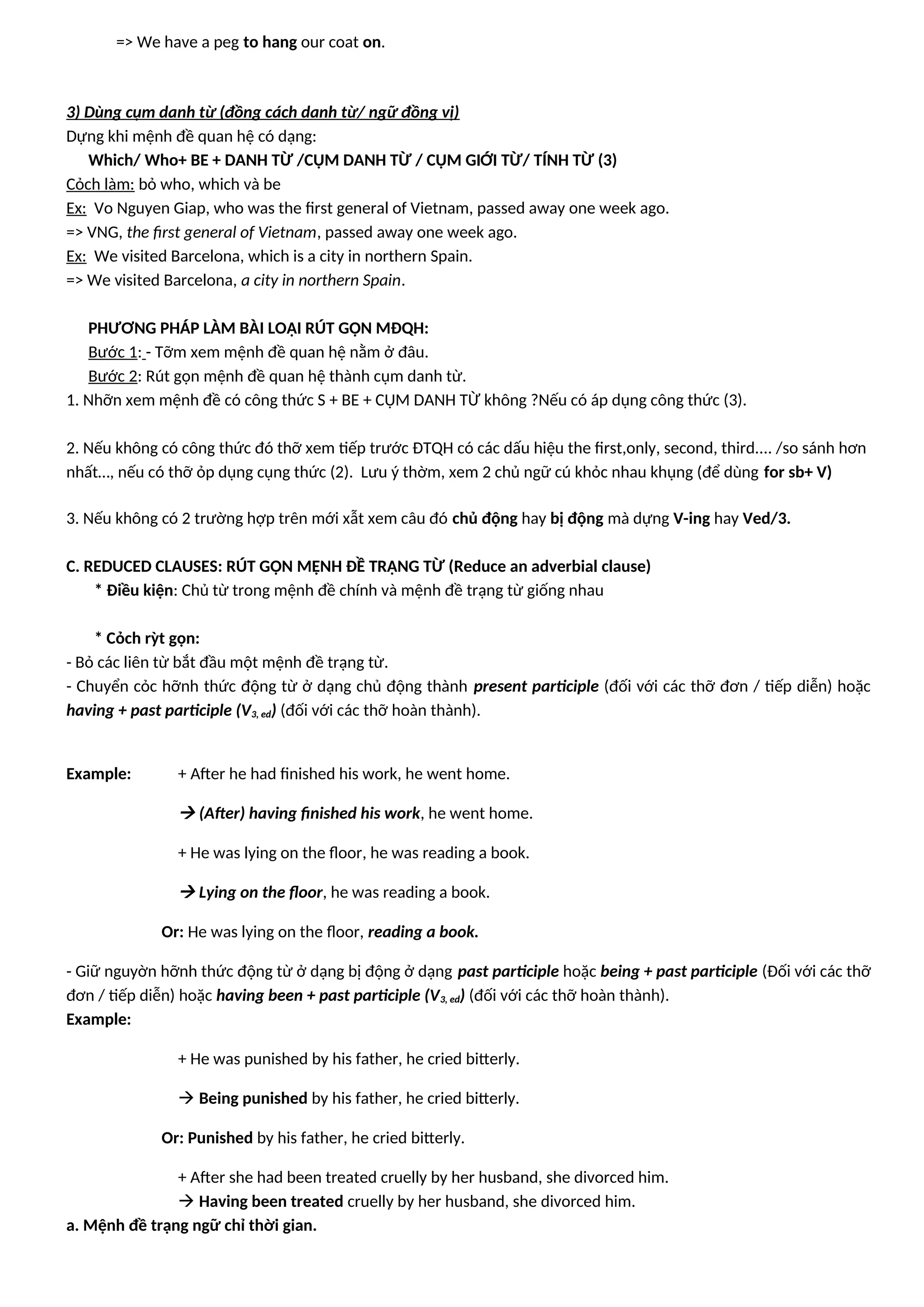 => We have a peg to hang our coat on.
3) Dùng cụm danh từ (đồng cách danh từ/ ngữ đồng vị)
Dựng khi mệnh đề quan hệ có dạng:
Which/ Who+ BE + DANH TỪ /CỤM DANH TỪ / CỤM GIỚI TỪ/ TÍNH TỪ (3)
Cỏch làm: bỏ who, which và be
Ex: Vo Nguyen Giap, who was the first general of Vietnam, passed away one week ago.
=> VNG, the first general of Vietnam, passed away one week ago.
Ex: We visited Barcelona, which is a city in northern Spain.
=> We visited Barcelona, a city in northern Spain.
PHƯƠNG PHÁP LÀM BÀI LOẠI RÚT GỌN MĐQH:
Bước 1: - Tỡm xem mệnh đề quan hệ nằm ở đâu.
Bước 2: Rút gọn mệnh đề quan hệ thành cụm danh từ.
1. Nhỡn xem mệnh đề có công thức S + BE + CỤM DANH TỪ không ?Nếu có áp dụng công thức (3).
2. Nếu không có công thức đó thỡ xem tiếp trước ĐTQH có các dấu hiệu the first,only, second, third.... /so sánh hơn
nhất…, nếu có thỡ ỏp dụng cụng thức (2). Lưu ý thờm, xem 2 chủ ngữ cú khỏc nhau khụng (để dùng for sb+ V)
3. Nếu không có 2 trường hợp trên mới xẫt xem câu đó chủ động hay bị động mà dựng V-ing hay Ved/3.
C. REDUCED CLAUSES: RÚT GỌN MỆNH ĐỀ TRẠNG TỪ (Reduce an adverbial clause)
* Điều kiện: Chủ từ trong mệnh đề chính và mệnh đề trạng từ giống nhau
* Cỏch rỳt gọn:
- Bỏ các liên từ bắt đầu một mệnh đề trạng từ.
- Chuyển cỏc hỡnh thức động từ ở dạng chủ động thành present participle (đối với các thỡ đơn / tiếp diễn) hoặc
having + past participle (V3, ed) (đối với các thỡ hoàn thành).
Example: + After he had finished his work, he went home.
 (After) having finished his work, he went home.
+ He was lying on the floor, he was reading a book.
 Lying on the floor, he was reading a book.
Or: He was lying on the floor, reading a book.
- Giữ nguyờn hỡnh thức động từ ở dạng bị động ở dạng past participle hoặc being + past participle (Đối với các thỡ
đơn / tiếp diễn) hoặc having been + past participle (V3, ed) (đối với các thỡ hoàn thành).
Example:
+ He was punished by his father, he cried bitterly.
 Being punished by his father, he cried bitterly.
Or: Punished by his father, he cried bitterly.
+ After she had been treated cruelly by her husband, she divorced him.
 Having been treated cruelly by her husband, she divorced him.
a. Mệnh đề trạng ngữ chỉ thời gian.
 