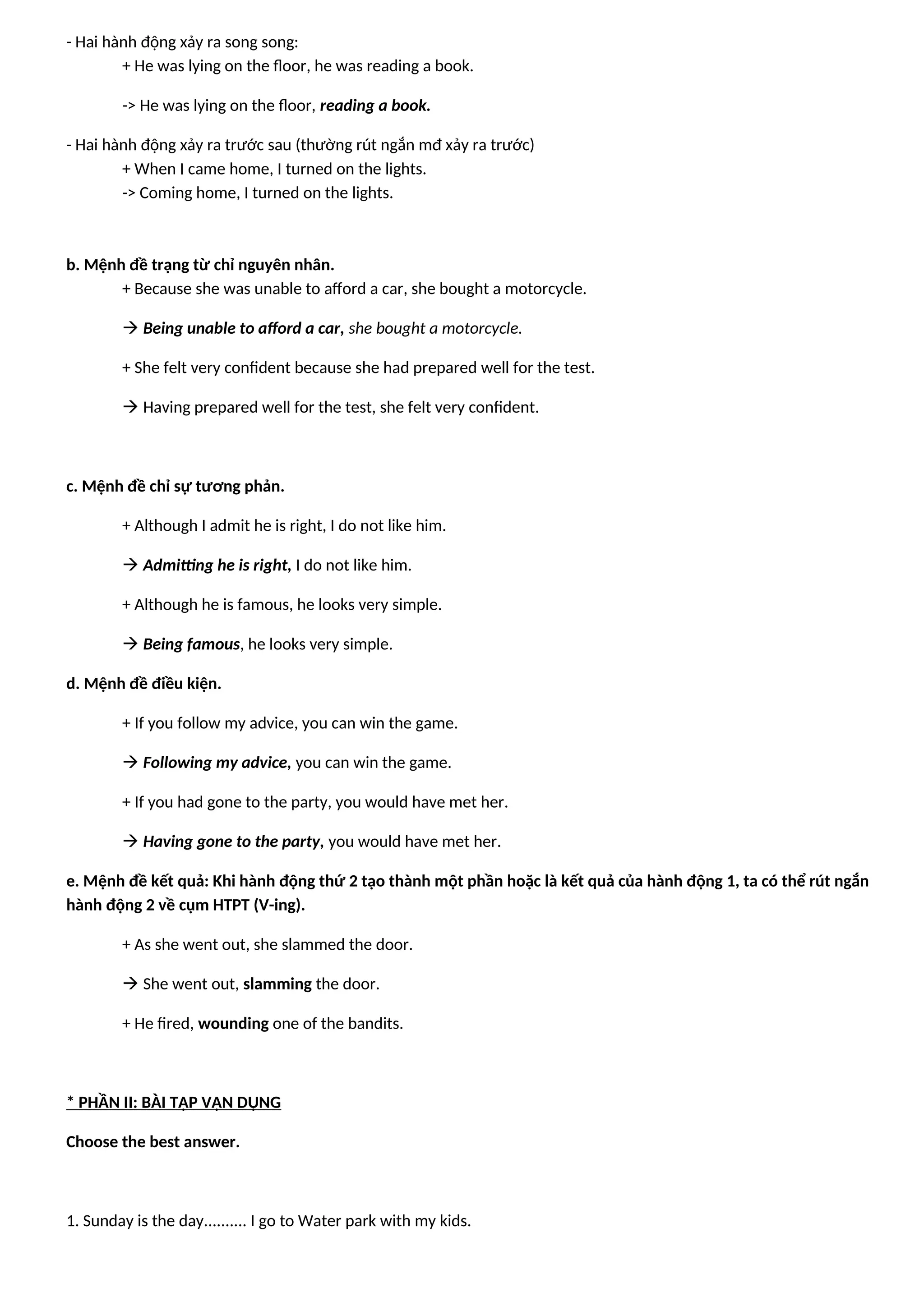 - Hai hành động xảy ra song song:
+ He was lying on the floor, he was reading a book.
-> He was lying on the floor, reading a book.
- Hai hành động xảy ra trước sau (thường rút ngắn mđ xảy ra trước)
+ When I came home, I turned on the lights.
-> Coming home, I turned on the lights.
b. Mệnh đề trạng từ chỉ nguyên nhân.
+ Because she was unable to afford a car, she bought a motorcycle.
 Being unable to afford a car, she bought a motorcycle.
+ She felt very confident because she had prepared well for the test.
 Having prepared well for the test, she felt very confident.
c. Mệnh đề chỉ sự tương phản.
+ Although I admit he is right, I do not like him.
 Admitting he is right, I do not like him.
+ Although he is famous, he looks very simple.
 Being famous, he looks very simple.
d. Mệnh đề điều kiện.
+ If you follow my advice, you can win the game.
 Following my advice, you can win the game.
+ If you had gone to the party, you would have met her.
 Having gone to the party, you would have met her.
e. Mệnh đề kết quả: Khi hành động thứ 2 tạo thành một phần hoặc là kết quả của hành động 1, ta có thể rút ngắn
hành động 2 về cụm HTPT (V-ing).
+ As she went out, she slammed the door.
 She went out, slamming the door.
+ He fired, wounding one of the bandits.
* PHẦN II: BÀI TẬP VẬN DỤNG
Choose the best answer.
1. Sunday is the day.......... I go to Water park with my kids.
 