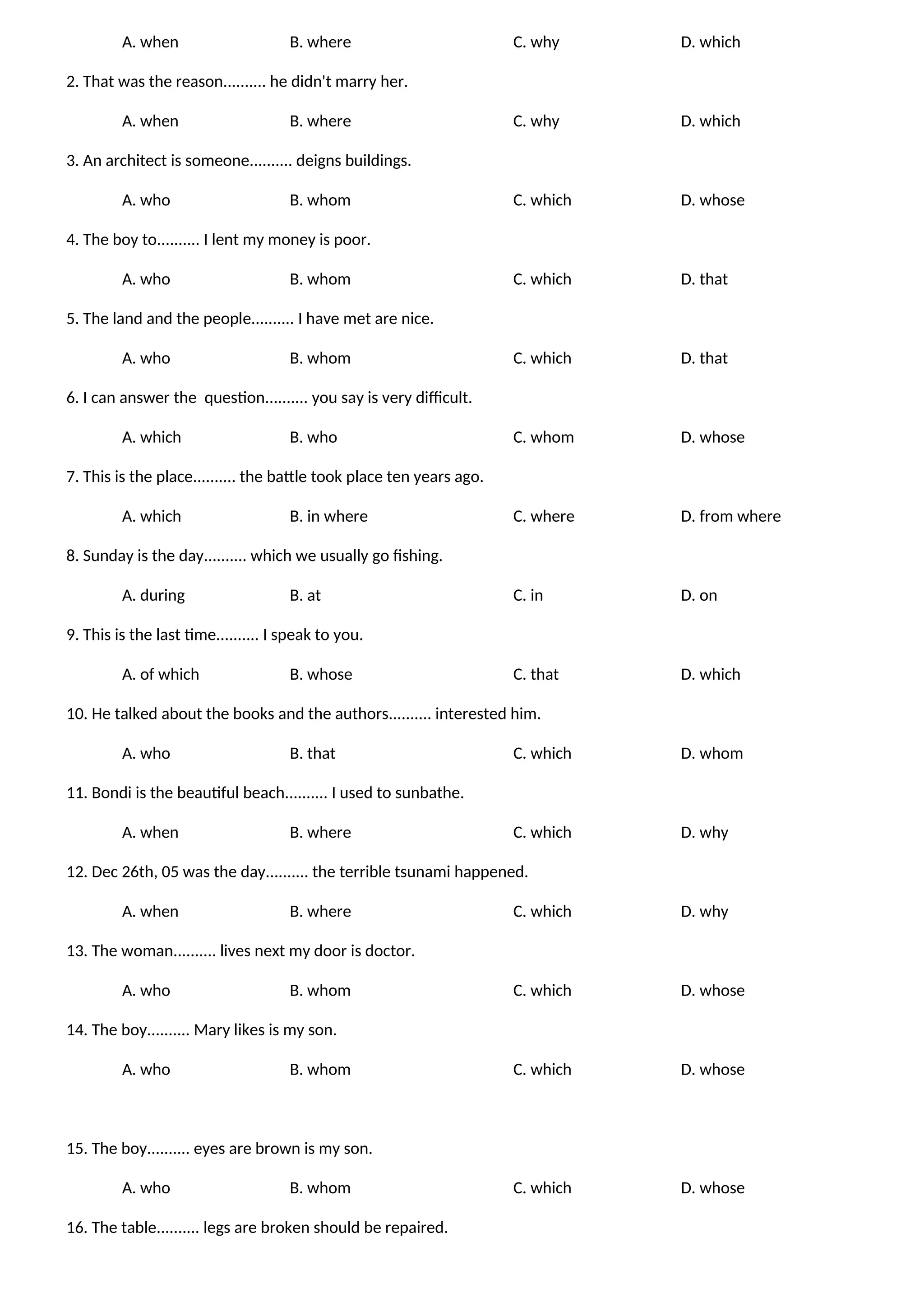 A. when B. where C. why D. which
2. That was the reason.......... he didn't marry her.
A. when B. where C. why D. which
3. An architect is someone.......... deigns buildings.
A. who B. whom C. which D. whose
4. The boy to.......... I lent my money is poor.
A. who B. whom C. which D. that
5. The land and the people.......... I have met are nice.
A. who B. whom C. which D. that
6. I can answer the question.......... you say is very difficult.
A. which B. who C. whom D. whose
7. This is the place.......... the battle took place ten years ago.
A. which B. in where C. where D. from where
8. Sunday is the day.......... which we usually go fishing.
A. during B. at C. in D. on
9. This is the last time.......... I speak to you.
A. of which B. whose C. that D. which
10. He talked about the books and the authors.......... interested him.
A. who B. that C. which D. whom
11. Bondi is the beautiful beach.......... I used to sunbathe.
A. when B. where C. which D. why
12. Dec 26th, 05 was the day.......... the terrible tsunami happened.
A. when B. where C. which D. why
13. The woman.......... lives next my door is doctor.
A. who B. whom C. which D. whose
14. The boy.......... Mary likes is my son.
A. who B. whom C. which D. whose
15. The boy.......... eyes are brown is my son.
A. who B. whom C. which D. whose
16. The table.......... legs are broken should be repaired.
 