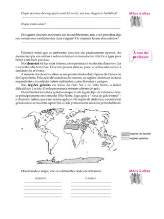 O que ocorreu de engraçado com Eduardo, em sua viagem à Antártica?                                                                   MãosLàAobra
                                                                                                                                           A U
      ..................................................................................................................................

      O que é um oásis?                                                                                                                    20
      ..................................................................................................................................

   Os lugares descritos nos textos são muito diferentes, mas você percebeu algo
em comum nas condições das duas viagens? Os viajantes foram descuidados?
    ..................................................................................................................................


     Podemos notar que os ambientes descritos são praticamente opostos. Ao                                                                   A voz do
mesmo tempo, em ambos a sobrevivência é extremamente difícil e a água para                                                                   professor
beber é um bem precioso.
     Nos desertos há luz solar intensa, a temperatura é muito alta durante o dia
e as noites são bem frias. Ocorrem poucas chuvas, pois os ventos são secos e a
umidade do ar é rara.
     A maioria dos desertos situa-se nas proximidades dos trópicos de Câncer ou
de Capricórnio. Pela ação devastadora do homem, as regiões desérticas estão se
expandindo e invadindo outros ambientes, como florestas e campos.
     Nas regiões geladas em torno do Pólo Sul e do Pólo Norte, a maior
dificuldade é o frio. O solo permanece sempre coberto de gelo.
     Os ambientes terrestres gelados em que existe algum tipo de vida localizam-
se principalmente em torno do Pólo Norte, logo após a “zona de gelo eterno” -
o chamado Ártico, que é um oceano gelado. Na região da Antártica, o continente
gelado onde se encontra o pólo Sul, a vida praticamente só existe perto do litoral.




                                                                                                                                           regiões de deserto
                                                                                                                                           regiões geladas




      Observando o mapa, cite os continentes onde encontramos:                                                                             Mãos à obra
                        DESERTOS                                                         TUNDRAS
          ..................................................           .....................................................
          ..................................................           .....................................................
          ..................................................           .....................................................
          ..................................................           .....................................................
          ..................................................           .....................................................
 