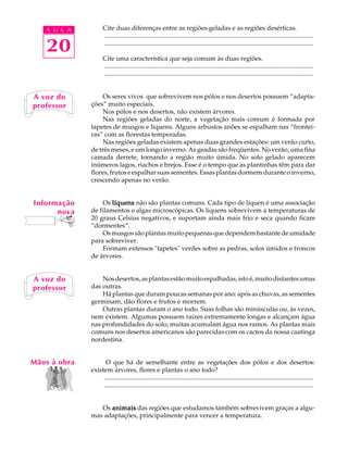 A U L A           Cite duas diferenças entre as regiões geladas e as regiões desérticas.
                     ..................................................................................................................................

   20                ..................................................................................................................................

                     Cite uma característica que seja comum às duas regiões.
                     ..................................................................................................................................
                     ..................................................................................................................................


A voz do           Os seres vivos que sobrevivem nos pólos e nos desertos possuem “adapta-
professor     ções” muito especiais.
                   Nos pólos e nos desertos, não existem árvores.
                   Nas regiões geladas do norte, a vegetação mais comum é formada por
              tapetes de musgos e liquens. Alguns arbustos anões se espalham nas “frontei-
              ras” com as florestas temperadas.
                   Nas regiões geladas existem apenas duas grandes estações: um verão curto,
              de três meses, e um longo inverno. As geadas são freqüentes. No verão, uma fina
              camada derrete, tornando a região muito úmida. No solo gelado aparecem
              inúmeros lagos, riachos e brejos. Esse é o tempo que as plantinhas têm para dar
              flores, frutos e espalhar suas sementes. Essas plantas dormem durante o inverno,
              crescendo apenas no verão.


Informação        Os líquens não são plantas comuns. Cada tipo de líquen é uma associação
      nova    de filamentos e algas microscópicas. Os liquens sobrevivem a temperaturas de
              20 graus Celsius negativos, e suportam ainda mais frio e seca quando ficam
              “dormentes”.
                  Os musgos são plantas muito pequenas que dependem bastante de umidade
              para sobreviver.
                  Formam extensos "tapetes" verdes sobre as pedras, solos úmidos e troncos
              de árvores.


A voz do          Nos desertos, as plantas estão muito espalhadas, isto é, muito distantes umas
professor     das outras.
                  Há plantas que duram poucas semanas por ano: após as chuvas, as sementes
              germinam, dão flores e frutos e morrem.
                  Outras plantas duram o ano todo. Suas folhas são minúsculas ou, às vezes,
              nem existem. Algumas possuem raízes extremamente longas e alcançam água
              nas profundidades do solo; muitas acumulam água nos ramos. As plantas mais
              comuns nos desertos americanos são parecidas com os cactos da nossa caatinga
              nordestina.


Mãos à obra         O que há de semelhante entre as vegetações dos pólos e dos desertos:
              existem árvores, flores e plantas o ano todo?
                   ..................................................................................................................................
                   ..................................................................................................................................


                 Os animais das regiões que estudamos também sobrevivem graças a algu-
              mas adaptações, principalmente para vencer a temperatura.
 