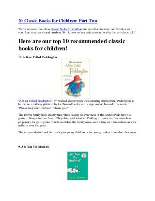 20 Classic Books for Children: Part Two
We’ve reviewed countless classic books for children and are all set to share our favorites with
you. Last time, we shared numbers 20-11, now we’re ready to round out the list with the top 10!
Here are our top 10 recommended classic
books for children!
10. A Bear Called Paddington
“A Bear Called Paddington” by Michael Bond brings the endearing stuffed bear, Paddington to
be met on a railway platform by the Brown Family with a sign around his neck that reads,
“Please look after this bear. Thank you.”
The Brown family does exactly that, while having no awareness of the turmoil Paddington is
going to bring into their lives. The polite, well intended Paddington however, has an endless
propensity for getting into trouble and takes the family on an enchanting set of misadventures for
millions over the years.
This is a wonderful book for reading to young children or for young readers to read on their own.
9. Are You My Mother?
 