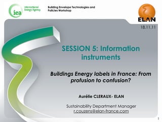 Building Envelope Technologies and
Policies Workshop




                                                 18.11.11




          SESSION 5: Information
               instruments

 Buildings Energy labels in France: From
         profusion to confusion?

                      Aurélie CLERAUX- ELAN

             Sustainability Department Manager
                 r.couzens@elan-france.com
                                                            1
 