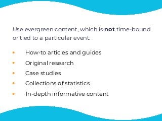 Use evergreen content, which is not time-bound
or tied to a particular event:
How-to articles and guides
Original research
Case studies
Collections of statistics
In-depth informative content
 
