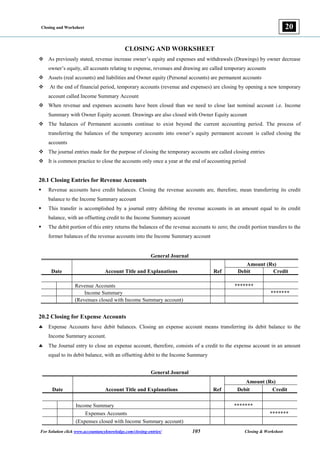 Closing and Worksheet
For Solution click www.accountancyknowledge.com/closing-entries/ 105 Closing & Worksheet
20
CLOSING AND WORKSHEET
 As previously stated, revenue increase owner’s equity and expenses and withdrawals (Drawings) by owner decrease
owner’s equity, all accounts relating to expense, revenues and drawing are called temporary accounts
 Assets (real accounts) and liabilities and Owner equity (Personal accounts) are permanent accounts
 At the end of financial period, temporary accounts (revenue and expenses) are closing by opening a new temporary
account called Income Summary Account
 When revenue and expenses accounts have been closed than we need to close last nominal account i.e. Income
Summary with Owner Equity account. Drawings are also closed with Owner Equity account
 The balances of Permanent accounts continue to exist beyond the current accounting period. The process of
transferring the balances of the temporary accounts into owner’s equity permanent account is called closing the
accounts
 The journal entries made for the purpose of closing the temporary accounts are called closing entries
 It is common practice to close the accounts only once a year at the end of accounting period
20.1 Closing Entries for Revenue Accounts
 Revenue accounts have credit balances. Closing the revenue accounts are, therefore, mean transferring its credit
balance to the Income Summary account
 This transfer is accomplished by a journal entry debiting the revenue accounts in an amount equal to its credit
balance, with an offsetting credit to the Income Summary account
 The debit portion of this entry returns the balances of the revenue accounts to zero; the credit portion transfers to the
former balances of the revenue accounts into the Income Summary account
General Journal
Date Account Title and Explanations Ref
Amount (Rs)
Debit Credit
Revenue Accounts *******
Income Summary *******
(Revenues closed with Income Summary account)
20.2 Closing for Expense Accounts
 Expense Accounts have debit balances. Closing an expense account means transferring its debit balance to the
Income Summary account.
 The Journal entry to close an expense account, therefore, consists of a credit to the expense account in an amount
equal to its debit balance, with an offsetting debit to the Income Summary
General Journal
Date Account Title and Explanations Ref
Amount (Rs)
Debit Credit
Income Summary *******
Expenses Accounts *******
(Expenses closed with Income Summary account)
 