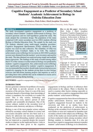 International Journal of Trend in Scientific Research and Development (IJTSRD)
Volume 7 Issue 1, January-February 2023 Available Online: www.ijtsrd.com e-ISSN: 2456 – 6470
@ IJTSRD | Unique Paper ID – IJTSRD52648 | Volume – 7 | Issue – 1 | January-February 2023 Page 133
Cognitive Engagement as a Predictor of Secondary School
Students’ Academic Achievement in Biology in
Onitsha Education Zone
Akachukwe, Ebele Esther; Okoli Josephine Nwanneka
Department of Science Education, Nnamdi Azikiwe University, Awka, Nigeria
ABSTRACT
The study investigated cognitive engagement as a predictor of
secondary school students’ academic achievement in biology. Two
research questions and two null hypotheses guided the study. The
study adopted the correlation design. The population of the study
comprised 2,461 senior secondary year two (SS2) students offering
Biology in Onitsha Education Zone. The sample for the study was
736 students obtained using multi-staged sampling procedure.
Cognitive Engagement Questionnaire (CEQ) validated by three
experts was used for data collection. The reliability of CEQ was
established using Cronbach Alpha to be 0.84. The students’
achievement scores in Biology for two terms in 2021/2022 academic
session were obtained from the teachers’ score inventory and used for
the study. The data obtained was analyzed using simple and multiple
linear regressions. The findings of the study revealed among others
that 0.7% of the variance in achievement in biology was predicted by
students’ cognitive engagement. Also, achievement scores in Biology
were significantly predicted by students’ cognitive engagement. It
was recommended that teachers should make instructional processes
cognitively engaging for the students giving them in-class biology
exercises and take-home learning projects and inquiries as well as
providing them with scaffolds that can be withdrawn to incite active
cognitive processing during learning.
KEYWORDS: cognitive-engagement, achievement, biology predictor
How to cite this paper: Akachukwe,
Ebele Esther | Okoli Josephine
Nwanneka "Cognitive Engagement as a
Predictor of Secondary School Students’
Academic Achievement in Biology in
Onitsha Education Zone" Published in
International
Journal of Trend in
Scientific Research
and Development
(ijtsrd), ISSN:
2456-6470,
Volume-7 | Issue-1,
February 2023,
pp.133-138, URL:
www.ijtsrd.com/papers/ijtsrd52648.pdf
Copyright © 2023 by author (s) and
International Journal of Trend in
Scientific Research and Development
Journal. This is an
Open Access article
distributed under the
terms of the Creative Commons
Attribution License (CC BY 4.0)
(http://creativecommons.org/licenses/by/4.0)
INTRODUCTION
Science generates solutions for problems of everyday
life and helps to provide answers to the great
mysteries of the universe. Since it is one of the most
important channels of knowledge, basic knowledge of
science is mandatory for everybody as it makes life
easier. This is why science, technology and
innovation drive every nation’s pursuit of more
equitable and sustainable development. One of the
science subjects studied at the secondary level of
education aside chemistry and physics is Biology.
Biology is one of the most popular science subjects
offered by secondary school students in science and
non-science discipline and has also been used as a
criteria for admission into university education in
Nigeria. This notwithstanding, students’ achievement
has not improved as expected despite the research
studies to improve on the implicated factors. Little or
no attention has been given to the cognitive
engagements in biology and how it influences their
achievement in the subject. There is therefore the
need to examine other factors relating especially to
the students such as cognitive engagement that could
predict students’ achievement in Biology.
Cognitive engagement has been shown in literature to
predict achievement; however, most studies on
cognitive engagement focused on students in the
university and little or no studies have been
conducted on the prediction of achievement in
Biology at the secondary level of education. Most of
such studies to were not conducted in Anambra state
secondary schools in the subject area of Biology. The
results of the studies are mixed and the studies have
not been conducted widely among secondary school
Biology students in Anambra state. It is also not
known how cognitive engagement interacts to predict
students’ achievement in Biology in its dimensions.
IJTSRD52648
 
