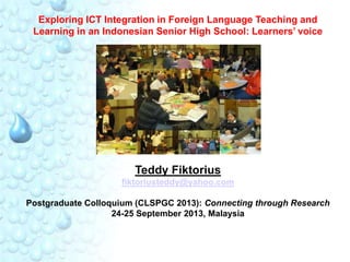 Exploring ICT Integration in Foreign Language Teaching and
Learning in an Indonesian Senior High School: Learners’ voice

Teddy Fiktorius
fiktoriusteddy@yahoo.com
Postgraduate Colloquium (CLSPGC 2013): Connecting through Research
24-25 September 2013, Malaysia

 
