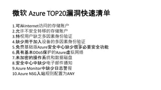 微软 Azure TOP20漏洞快速清单
1.可从Internet访问的存储账户
2.允许不安全转移的存储账户
3.特权用户缺乏多因素身份验证
4.缺少用于加入设备的多因素身份验证
5.免费基础版Azure安全中心缺少很多必要安全功能
6.具有基本DDoS保护的Azure虚拟网络
7.未加密的操作系统和数据磁盘
8.安全中心中缺少电子邮件通知
9.Azure Monitor中缺少日志警报
10.Azure NSG入站规则配置为ANY
 