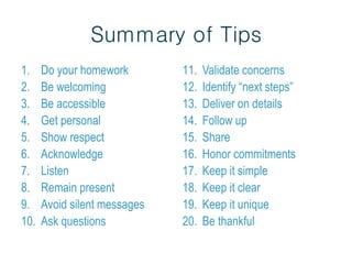 Summary of Tips
1. Do your homework
2. Be welcoming
3. Be accessible
4. Get personal
5. Show respect
6. Acknowledge
7. Listen
8. Remain present
9. Avoid silent messages
10. Ask questions
11. Validate concerns
12. Identify “next steps”
13. Deliver on details
14. Follow up
15. Share
16. Honor commitments
17. Keep it simple
18. Keep it clear
19. Keep it unique
20. Be thankful
 