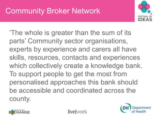 Community Broker Network  ‘The whole is greater than the sum of its parts’ Community sector organisations, experts by experience and carers all have skills, resources, contacts and experiences which collectively create a knowledge bank. To support people to get the most from personalised approaches this bank should be accessible and coordinated across the county.     