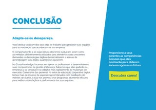 CONCLUSÃO
Adapte-se ou desapareça.
Você dedica cada um dos seus dias de trabalho para preparar suas equipes
para as mudanças que acontecem na sua empresa.
O comportamento e as expectativas dos times evoluíram, assim como
os métodos de treinamento utilizados para atender às suas crescentes
demandas: as tecnologias digitais democratizaram o acesso da
aprendizagem para todos, quando eles quiserem.
Na CrossKnowledge, focamos em apoiar os profissionais a desenvolverem
suas competências de gestão e liderança. Sabemos que elas ajudarão as
empresas a se destacar e se adaptar mais rapidamente às mudanças do
mercado. Como uma das pioneiras no setor de educação corporativa digital,
temos mais de 20 anos de experiência combinados com feedbacks de
milhões de alunos, e isso nos permitiu criar programas altamente eficazes
para melhor a satisfação e a performance das suas equipes.
Proporcione a seus
gerentes as competências
pessoais que eles
precisarão para obterem
sucesso agora e no futuro.
Descubra como!
 