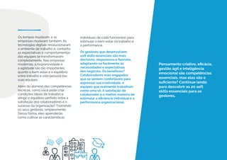 Pensamento criativo, eficácia,
gestão ágil e inteligência
emocional são competências
essenciais, mas elas são o
suficiente? Continue lendo
para descobrir as 20 soft
skills essenciais para os
gestores.
Os tempos mudaram, e as
empresas mudaram também. As
tecnologias digitais revolucionaram
o ambiente de trabalho e, contanto,
as expectativas e comportamentos
das equipes se transformaram
completamente. Nas empresas
modernas, a responsividade e
a agilidade são tão importantes
quanto o bem-estar e o equilíbrio
entre trabalho e vida pessoal das
suas equipes.
Além do domínio das competências
técnicas, como você pode criar
condições ideais de trabalho e
atingir o equilíbrio perfeito entre a
satisfação dos colaboradores e o
sucesso da organização? Treinando
os seus gestores, simplesmente.
Dessa forma, eles aprenderão
como cultivar as características
individuais de cada funcionário para
estimular o bem-estar no trabalho e
a performance.
Os gestores que desenvolvem
soft skills essenciais são mais
decisivos, responsivos e flexíveis,
adaptando-se facilmente às
necessidades e expectativas
dos negócios. Os benefícios?
Colaboradores mais engajados
que se sentem confortáveis para
expressar sua criatividade, e
equipes que realmente trabalham
como uma só. A satisfação do
colaborador é a melhor maneira de
estimular a eficiência individual e a
performance organizacional.
 