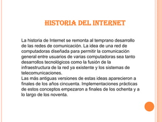 HISTORIA DEL INTERNETLa historia de Internet se remonta al temprano desarrollo de las redes de comunicación. La idea de una red de computadoras diseñada para permitir la comunicación general entre usuarios de varias computadoras sea tanto desarrollos tecnológicos como la fusión de la infraestructura de la red ya existente y los sistemas de telecomunicaciones.Las más antiguas versiones de estas ideas aparecieron a finales de los años cincuenta. Implementaciones prácticas de estos conceptos empezaron a finales de los ochenta y a lo largo de los noventa. 