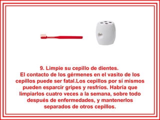 9. Limpie su cepillo de dientes.  El contacto de los gérmenes en el vasito de los cepillos puede ser fatal.Los cepillos por sí mismos pueden esparcir gripes y resfríos. Habría que limpiarlos cuatro veces a la semana, sobre todo después de enfermedades, y mantenerlos separados de otros cepillos. 