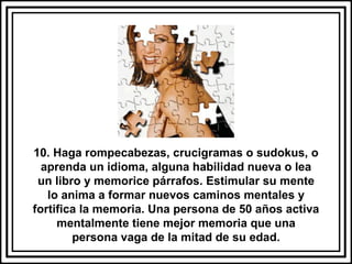 10. Haga rompecabezas, crucigramas o sudokus, o aprenda un idioma, alguna habilidad nueva o lea un libro y memorice párrafos. Estimular su mente lo anima a formar nuevos caminos mentales y fortifica la memoria. Una persona de 50 años activa mentalmente tiene mejor memoria que una persona vaga de la mitad de su edad. 