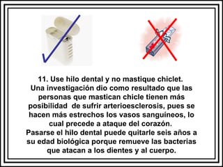 11. Use hilo dental y no mastique chiclet.  Una investigación dio como resultado que las personas que mastican chicle tienen más posibilidad  de sufrir arterioesclerosis, pues se hacen más estrechos los vasos sanguíneos, lo cual precede a ataque del corazón.  Pasarse el hilo dental puede quitarle seis años a su edad biológica porque remueve las bacterias que atacan a los dientes y al cuerpo. 