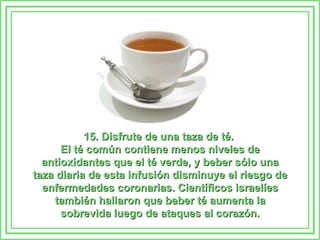 15. Disfrute de una taza de té.  El té común contiene menos niveles de antioxidantes que el té verde, y beber sólo una taza diaria de esta infusión disminuye el riesgo de enfermedades coronarias. Científicos israelíes también hallaron que beber té aumenta la sobrevida luego de ataques al corazón. 