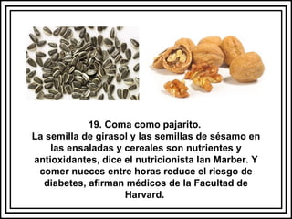 19. Coma como pajarito.  La semilla de girasol y las semillas de sésamo en las ensaladas y cereales son nutrientes y antioxidantes, dice el nutricionista Ian Marber. Y comer nueces entre horas reduce el riesgo de diabetes, afirman médicos de la Facultad de Harvard.  