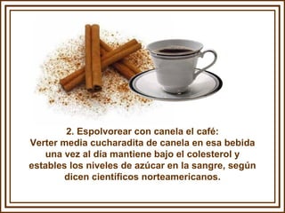 2. Espolvorear con canela el café: Verter media cucharadita de canela en esa bebida una vez al día mantiene bajo el colesterol y estables los niveles de azúcar en la sangre, según dicen científicos norteamericanos. 