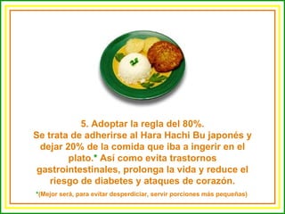 5. Adoptar la regla del 80%. Se trata de adherirse al Hara Hachi Bu japonés y dejar 20% de la comida que iba a ingerir en el plato. *  Así como evita trastornos gastrointestinales, prolonga la vida y reduce el riesgo de diabetes y ataques de corazón. * (Mejor será, para evitar desperdiciar, servir porciones más pequeñas)  
