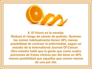 6. El futuro es la naranja. Reduce el riesgo de cáncer de pulmón. Quienes las comen habitualmente tienen 30% menos  posibilidad de contraer la enfermedad, según un estudio de la International Journal Of Cancer.  Otro estudio halló que la gente que come cuatro porciones de frutos cítricos por día tiene un 40% menos posibilidad que aquellos que comen menos de una por día. 