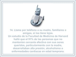 14. Llame por teléfono a su madre, familiares o amigos, si los tiene lejos. Un estudio de la Facultad de Medicina de Harvard halló que el 91% de las personas que no mantenían cercanía afectiva con sus seres queridos, particularmente con la madre, desarrollaban alta presión, alcoholismo o enfermedades cardíacas en edad temprana. 