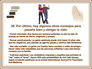 20. Por último, hay algunos otros consejos para pasarla bien y alargar la vida: Comer chocolate. Dos barras por semana extienden un año la vida. El amargo es fuente de hierro, magnesio y potasio. Pensar positivamente: La gente optimista puede vivir hasta 12 años más que los negativos, que además se agarran gripes y resfríos más fácilmente.  Sea más sociable: La gente con fuertes lazos sociales o redes de amigos tienen vidas más saludables que las personas solitarias o que sólo tienen contacto con la familia. Vuélvase espiritual: Los verdaderos creyentes y aquellos que priorizan el "ser" sobre el “tener", tienen 35% más probabilidad de vivir más tiempo, según el estudio publicado en la revista International Journal For Psychiatry And Medicine. 