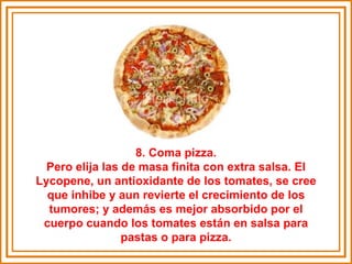 8. Coma pizza. Pero elija las de masa finita con extra salsa. El Lycopene, un antioxidante de los tomates, se cree que inhibe y aun revierte el crecimiento de los tumores; y además es mejor absorbido por el cuerpo cuando los tomates están en salsa para pastas o para pizza. 