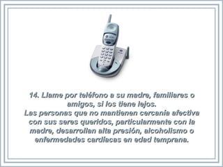 14. Llame por teléfono a su madre, familiares o14. Llame por teléfono a su madre, familiares o
amigos, si los tiene lejos.amigos, si los tiene lejos.
Las personas que no mantienen cercanía afectivaLas personas que no mantienen cercanía afectiva
con sus seres queridos, particularmente con lacon sus seres queridos, particularmente con la
madre, desarrollan alta presión, alcoholismo omadre, desarrollan alta presión, alcoholismo o
enfermedades cardíacas en edad temprana.enfermedades cardíacas en edad temprana.
 