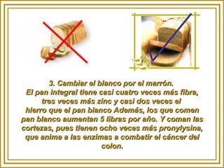 3. Cambiar el blanco por el marrón.3. Cambiar el blanco por el marrón.
El pan integral tiene casi cuatro veces más fibra,El pan integral tiene casi cuatro veces más fibra,
tres veces más zinc y casi dos veces eltres veces más zinc y casi dos veces el
hierro que el pan blanco Además, los que comenhierro que el pan blanco Además, los que comen
pan blanco aumentan 5 libras por año. Y coman laspan blanco aumentan 5 libras por año. Y coman las
cortezas, pues tienen ocho veces más pronylysina,cortezas, pues tienen ocho veces más pronylysina,
que anima a las enzimas a combatir el cáncer delque anima a las enzimas a combatir el cáncer del
colon.colon.
 