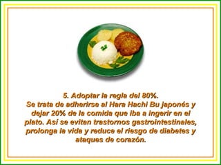 5. Adoptar la regla del 80%.5. Adoptar la regla del 80%.
Se trata de adherirse al Hara Hachi Bu japonés ySe trata de adherirse al Hara Hachi Bu japonés y
dejar 20% de la comida que iba a ingerir en eldejar 20% de la comida que iba a ingerir en el
plato. Así se evitan trastornos gastrointestinales,plato. Así se evitan trastornos gastrointestinales,
prolonga la vida y reduce el riesgo de diabetes yprolonga la vida y reduce el riesgo de diabetes y
ataques de corazón.ataques de corazón.
 