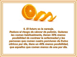 6. El futuro es la naranja.6. El futuro es la naranja.
Reduce el riesgo de cáncer de pulmón. QuienesReduce el riesgo de cáncer de pulmón. Quienes
las comen habitualmente, tienen 30% menoslas comen habitualmente, tienen 30% menos
posibilidad de contraer la enfermedad y lasposibilidad de contraer la enfermedad y las
personas que comen cuatro porciones de frutospersonas que comen cuatro porciones de frutos
cítricos por día, tiene un 40% menos posibilidad,cítricos por día, tiene un 40% menos posibilidad,
que aquellos que comen menos de una por día.que aquellos que comen menos de una por día.
 