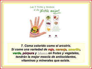 7. Coma colorido como el arcoiris.7. Coma colorido como el arcoiris.
Si come una variedad deSi come una variedad de rojorojo,, naranjanaranja,, amarilloamarillo,,
verdeverde,, púrpurapúrpura yy blancoblanco en frutas y vegetales,en frutas y vegetales,
tendrán la mejor mezcla de antioxidantes,tendrán la mejor mezcla de antioxidantes,
vitaminas y minerales que existe.vitaminas y minerales que existe.
 