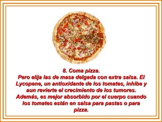 8. Coma pizza. Pero elija las de masa delgada con extra salsa. El Lycopene, un antioxidante de los tomates, inhibe y aun revierte el crecimiento de los tumores. Además, es mejor absorbido por el cuerpo cuando los tomates están en salsa para pastas o para pizza. 