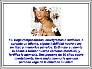 10. Haga rompecabezas, crucigramas o sudokus, o aprenda un idioma, alguna habilidad nueva o lea un libro y memorice párrafos. Estimular su mente lo anima a formar nuevos caminos mentales, y fortifica la memoria. Una persona de 50 años activa mentalmente, tiene mejor memoria que una persona vaga de la mitad de su edad. 