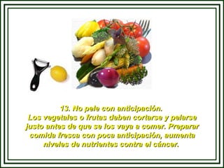 13. No pele con anticipación.  Los vegetales o frutas deben cortarse y pelarse justo antes de que se los vaya a comer. Preparar comida fresca con poca anticipación, aumenta niveles de nutrientes contra el cáncer.  