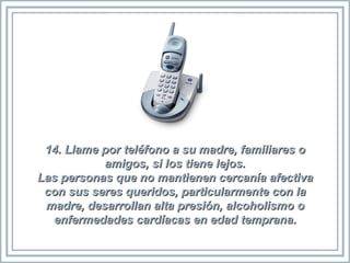 14. Llame por teléfono a su madre, familiares o amigos, si los tiene lejos. Las personas que no mantienen cercanía afectiva con sus seres queridos, particularmente con la madre, desarrollan alta presión, alcoholismo o enfermedades cardíacas en edad temprana. 
