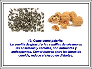 19. Coma como pajarito.  La semilla de girasol y las semillas de sésamo en las ensaladas y cereales, son nutrientes y antioxidantes. Comer nueces entre las horas de comida, reduce el riesgo de diabetes.  