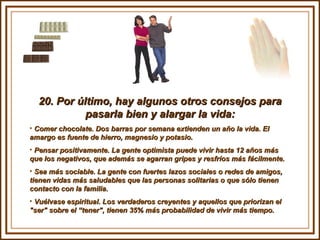 20. Por último, hay algunos otros consejos para pasarla bien y alargar la vida: Comer chocolate. Dos barras por semana extienden un año la vida. El  amargo es fuente de hierro, magnesio y potasio. Pensar positivamente. La gente optimista puede vivir hasta 12 años más que los negativos, que además se agarran gripes y resfríos más fácilmente.  Sea más sociable. La gente con fuertes lazos sociales o redes de amigos, tienen vidas más saludables que las personas solitarias o que sólo tienen contacto con la familia. Vuélvase espiritual. Los verdaderos creyentes y aquellos que priorizan el "ser" sobre el “tener", tienen 35% más probabilidad de vivir más tiempo. 