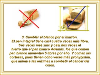 3. Cambiar el blanco por el marrón.  El pan integral tiene casi cuatro veces más fibra, tres veces más zinc y casi dos veces el  hierro que el pan blanco Además, los que comen pan blanco aumentan 5 libras por año. Y coman las cortezas, pues tienen ocho veces más pronylysina, que anima a las enzimas a combatir el cáncer del colon. 