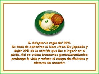 5. Adoptar la regla del 80%. Se trata de adherirse al Hara Hachi Bu japonés y dejar 20% de la comida que iba a ingerir en el plato. Así se evitan trastornos gastrointestinales, prolonga la vida y reduce el riesgo de diabetes y ataques de corazón. 