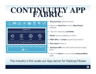 Continuuity Proprietary and Confidential
Drag and drop deployment Apps
Support for Real-time & Hadoop Map-Reduce
workloads
“One click” Application portability
Elastic resource scalability at runtime
REST APIs and simple programming interfaces
Rich visual DevOps UI
Developer SDK with unified higher level and building
blocks
Runs in the Cloud or on your existing Hadoop/HBase
cluster
•
•
•
•
•
•
•
•
CONTINUUITY APP
FABRIC
The industry’s first scale-out App server for Hadoop/Hbase
 